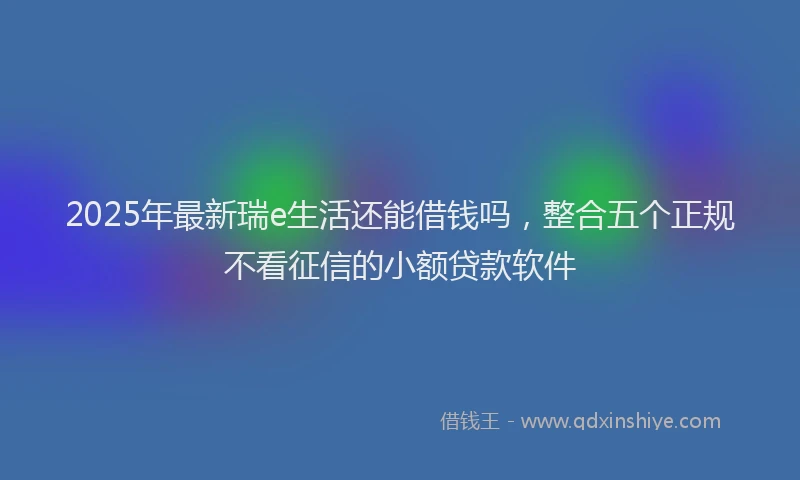 2025年最新瑞e生活还能借钱吗，整合五个正规不看征信的小额贷款软件