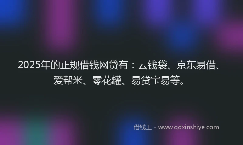 2025年的正规借钱网贷有：云钱袋、京东易借、爱帮米、零花罐、易贷宝易等。