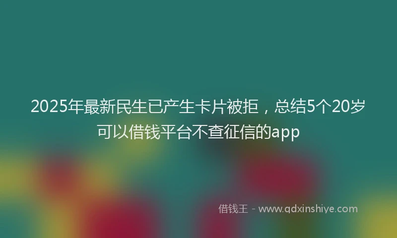 2025年最新民生已产生卡片被拒,总结5个20岁可以借钱平台不查征信的app