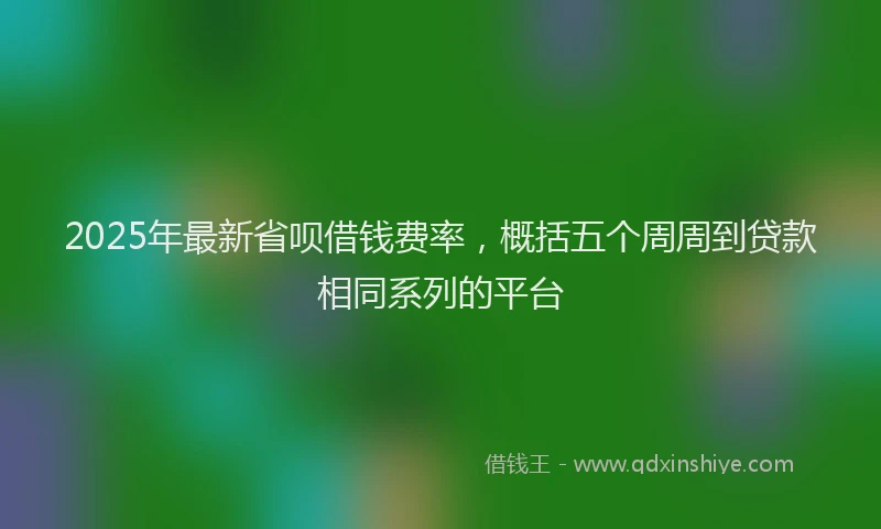 2025年最新省呗借钱费率，概括五个周周到贷款相同系列的平台