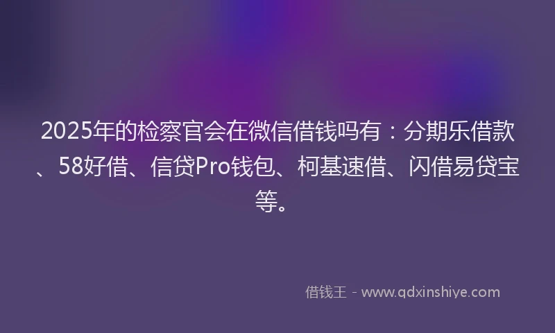 2025年的检察官会在微信借钱吗有：分期乐借款、58好借、信贷Pro钱包、柯基速借、闪借易贷宝等。