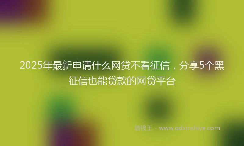 2025年最新申请什么网贷不看征信，分享5个黑征信也能贷款的网贷平台