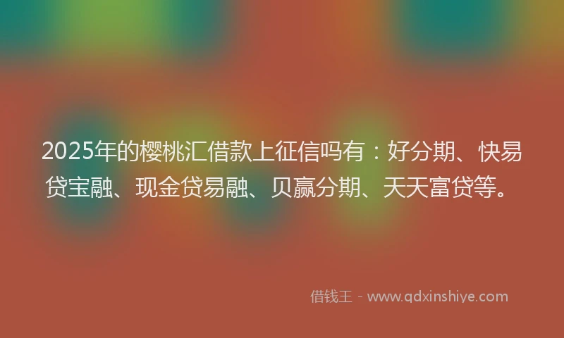 2025年的樱桃汇借款上征信吗有：好分期、快易贷宝融、现金贷易融、贝赢分期、天天富贷等。