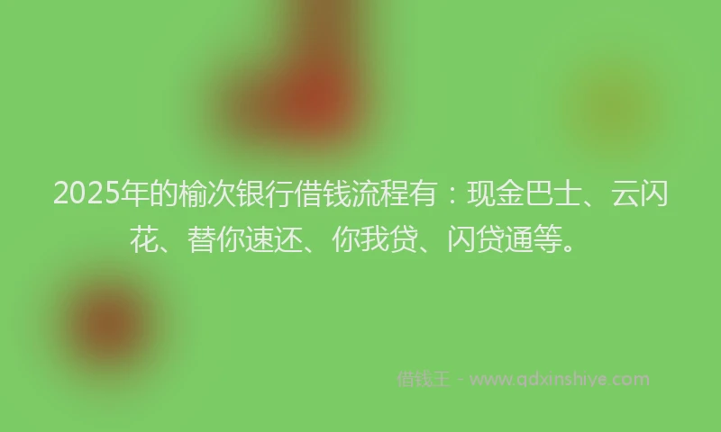 2025年的榆次银行借钱流程有：现金巴士、云闪花、替你速还、你我贷、闪贷通等。