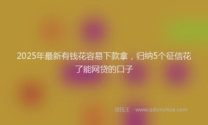 2025年最新有钱花容易下款拿，归纳5个征信花了能网贷的口子