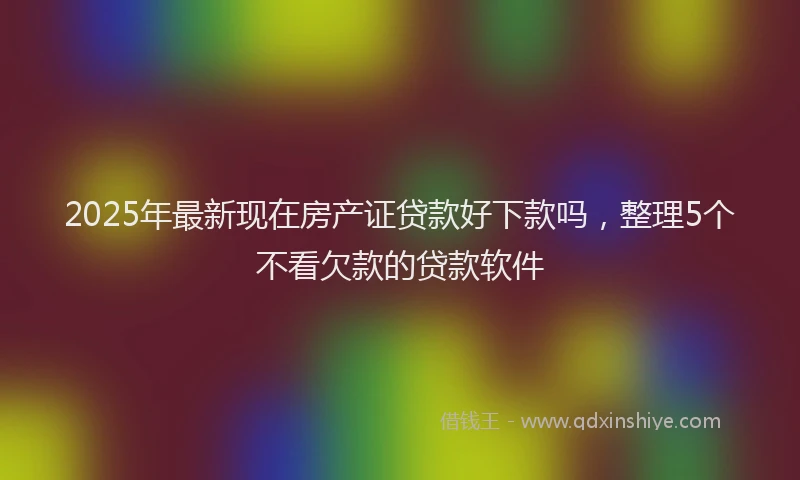 2025年最新现在房产证贷款好下款吗，整理5个不看欠款的贷款软件