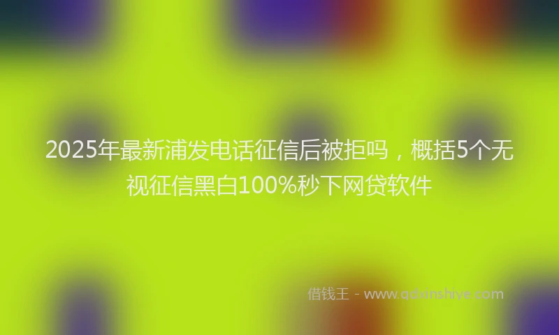 2025年最新浦发电话征信后被拒吗，概括5个无视征信黑白100%秒下网贷软件