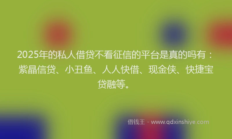 2025年的私人借贷不看征信的平台是真的吗有：紫晶信贷、小丑鱼、人人快借、现金侠、快捷宝贷融等。
