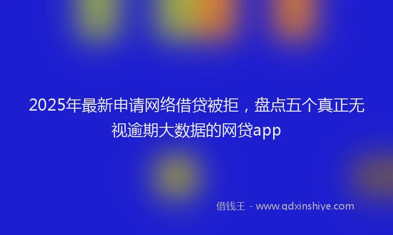 2025年最新申请网络借贷被拒，盘点五个真正无视逾期大数据的网贷app