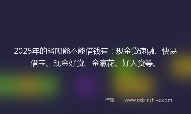 2025年的省呗能不能借钱有：现金贷速融、快易借宝、现金好贷、金瀛花、好人贷等。