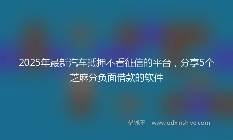 2025年最新汽车抵押不看征信的平台，分享5个芝麻分负面借款的软件