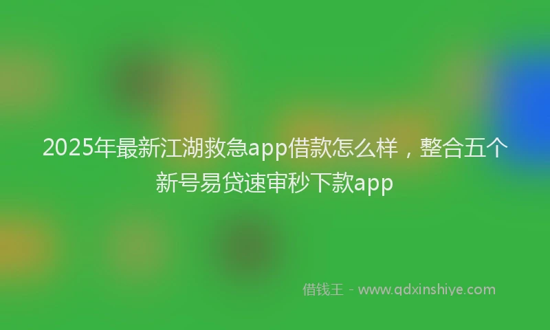 2025年最新江湖救急app借款怎么样，整合五个新号易贷速审秒下款app