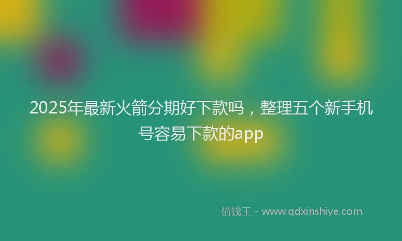 2025年最新火箭分期好下款吗，整理五个新手机号容易下款的app