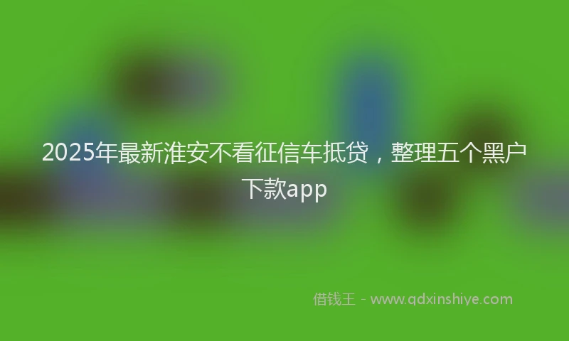 2025年最新淮安不看征信车抵贷，整理五个黑户下款app