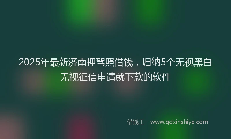 2025年最新济南押驾照借钱，归纳5个无视黑白无视征信申请就下款的软件