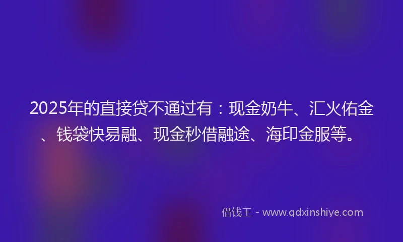2025年的直接贷不通过有：现金奶牛、汇火佑金、钱袋快易融、现金秒借融途、海印金服等。