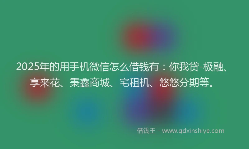 2025年的用手机微信怎么借钱有：你我贷-极融、享来花、秉鑫商城、宅租机、悠悠分期等。