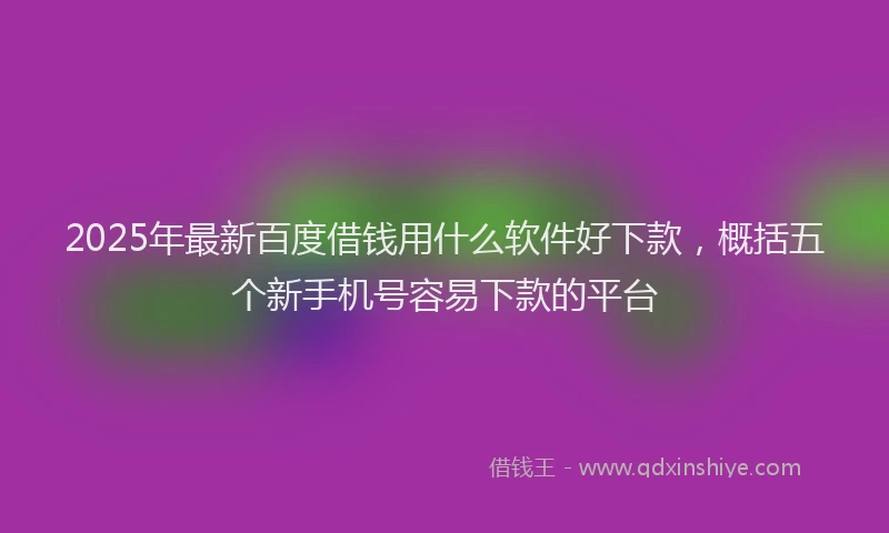 2025年最新百度借钱用什么软件好下款，概括五个新手机号容易下款的平台