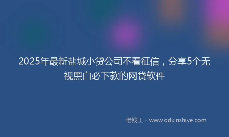 2025年最新盐城小贷公司不看征信，分享5个无视黑白必下款的网贷软件