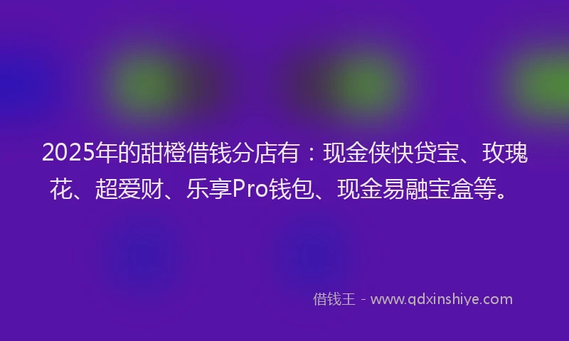 2025年的甜橙借钱分店有：现金侠快贷宝、玫瑰花、超爱财、乐享Pro钱包、现金易融宝盒等。