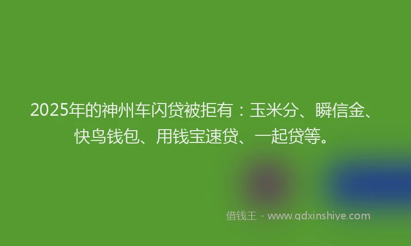 2025年的神州车闪贷被拒有：玉米分、瞬信金、快鸟钱包、用钱宝速贷、一起贷等。