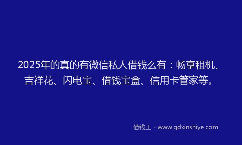 2025年的真的有微信私人借钱么有：畅享租机、吉祥花、闪电宝、借钱宝盒、信用卡管家等。