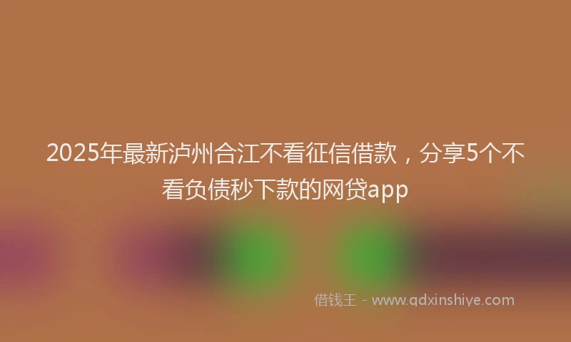 2025年最新泸州合江不看征信借款，分享5个不看负债秒下款的网贷app