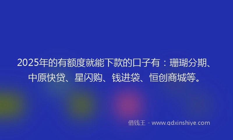 2025年的有额度就能下款的口子有：珊瑚分期、中原快贷、星闪购、钱进袋、恒创商城等。