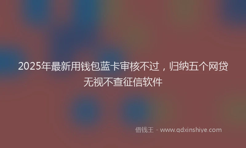 2025年最新用钱包蓝卡审核不过，归纳五个网贷无视不查征信软件