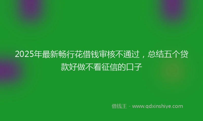 2025年最新畅行花借钱审核不通过，总结五个贷款好做不看征信的口子
