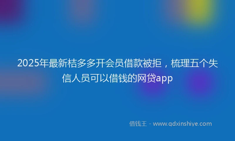 2025年最新桔多多开会员借款被拒，梳理五个失信人员可以借钱的网贷app