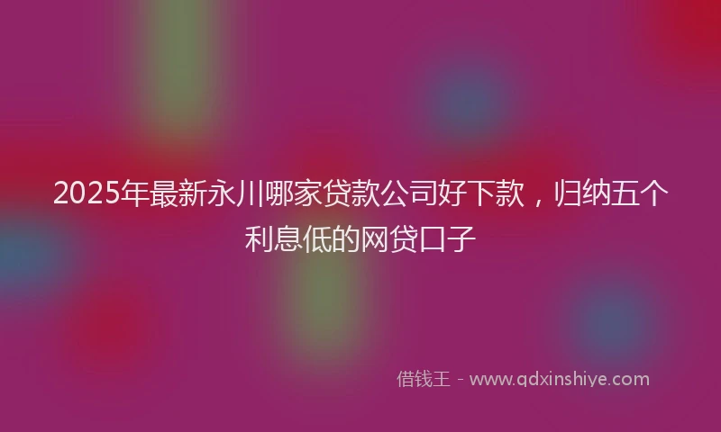 2025年最新永川哪家贷款公司好下款，归纳五个利息低的网贷口子