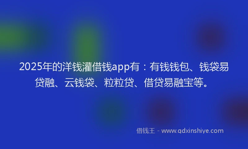 2025年的洋钱灌借钱app有：有钱钱包、钱袋易贷融、云钱袋、粒粒贷、借贷易融宝等。
