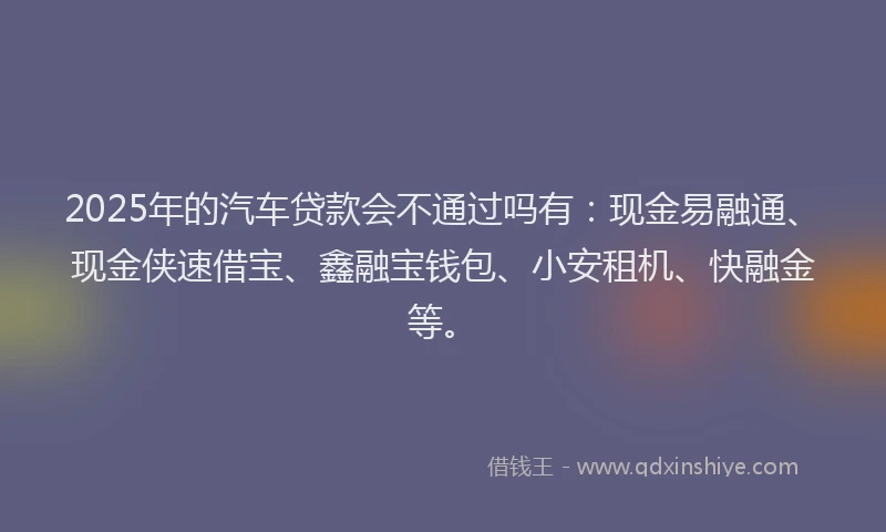 2025年的汽车贷款会不通过吗有：现金易融通、现金侠速借宝、鑫融宝钱包、小安租机、快融金等。