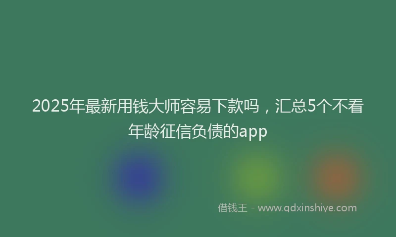 2025年最新用钱大师容易下款吗，汇总5个不看年龄征信负债的app