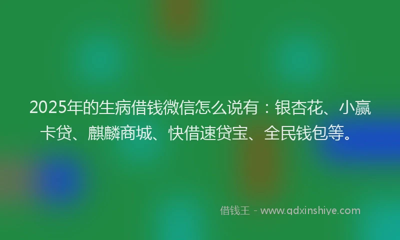2025年的生病借钱微信怎么说有：银杏花、小赢卡贷、麒麟商城、快借速贷宝、全民钱包等。