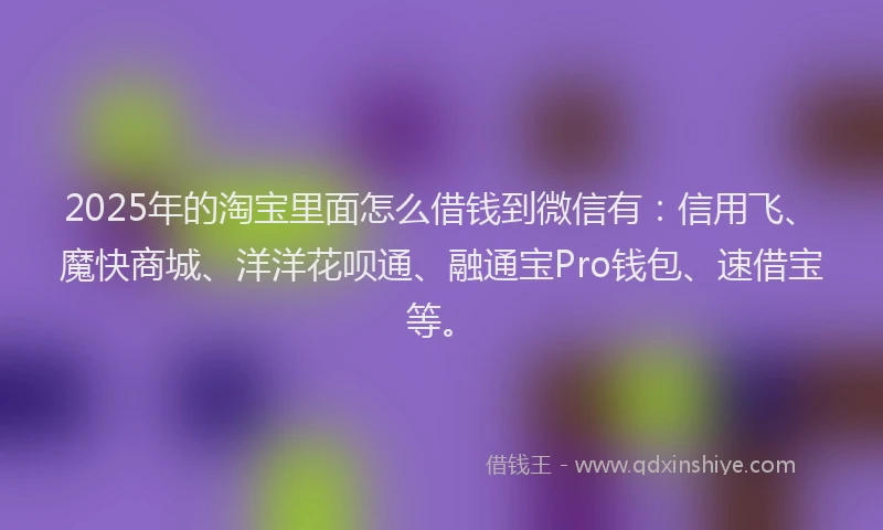 2025年的淘宝里面怎么借钱到微信有：信用飞、魔快商城、洋洋花呗通、融通宝Pro钱包、速借宝等。