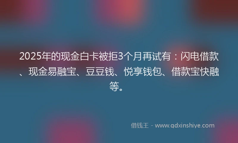 2025年的现金白卡被拒3个月再试有：闪电借款、现金易融宝、豆豆钱、悦享钱包、借款宝快融等。