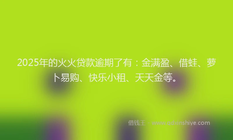 2025年的火火贷款逾期了有：金满盈、借蛙、萝卜易购、快乐小租、天天金等。