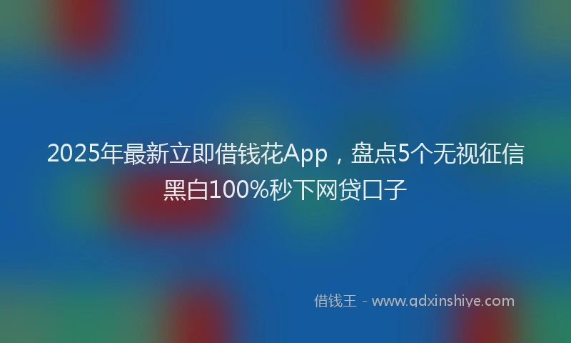 2025年最新立即借钱花App，盘点5个无视征信黑白100%秒下网贷口子