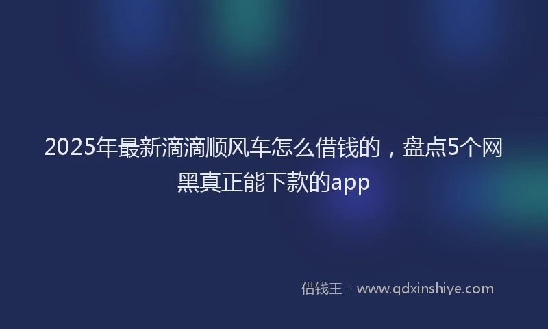 2025年最新滴滴顺风车怎么借钱的，盘点5个网黑真正能下款的app