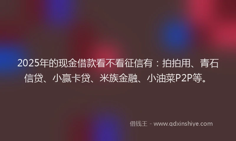 2025年的现金借款看不看征信有：拍拍用、青石信贷、小赢卡贷、米族金融、小油菜P2P等。