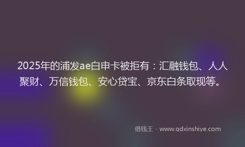 2025年的浦发ae白申卡被拒有：汇融钱包、人人聚财、万信钱包、安心贷宝、京东白条取现等。