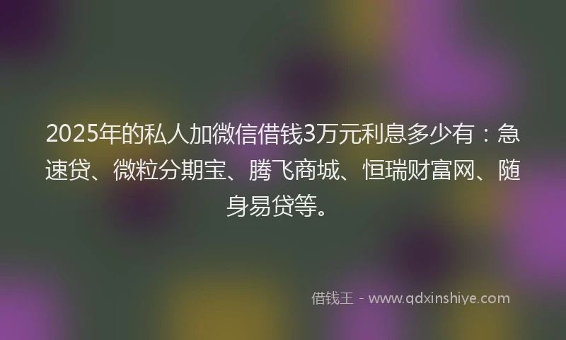 2025年的私人加微信借钱3万元利息多少有：急速贷、微粒分期宝、腾飞商城、恒瑞财富网、随身易贷等。