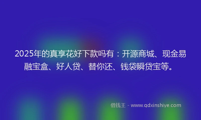 2025年的真享花好下款吗有：开源商城、现金易融宝盒、好人贷、替你还、钱袋瞬贷宝等。