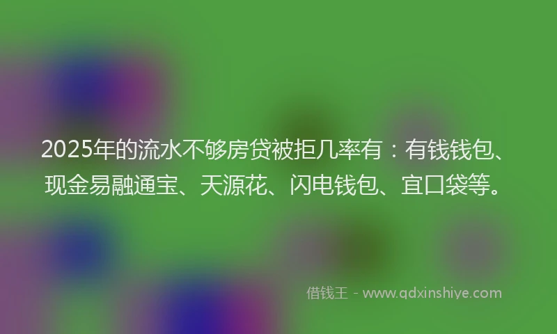 2025年的流水不够房贷被拒几率有：有钱钱包、现金易融通宝、天源花、闪电钱包、宜口袋等。