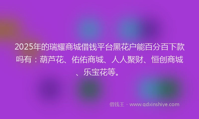2025年的瑞耀商城借钱平台黑花户能百分百下款吗有：葫芦花、佑佑商城、人人聚财、恒创商城、乐宝花等。