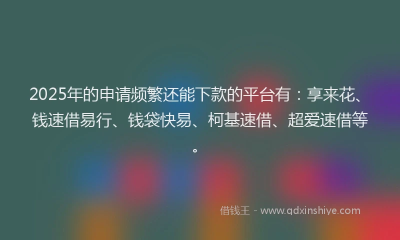 2025年的申请频繁还能下款的平台有：享来花、钱速借易行、钱袋快易、柯基速借、超爱速借等。