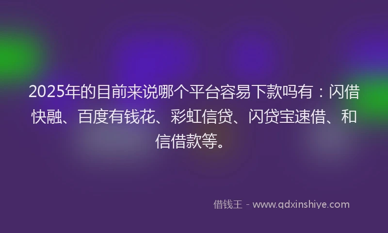 2025年的目前来说哪个平台容易下款吗有：闪借快融、百度有钱花、彩虹信贷、闪贷宝速借、和信借款等。