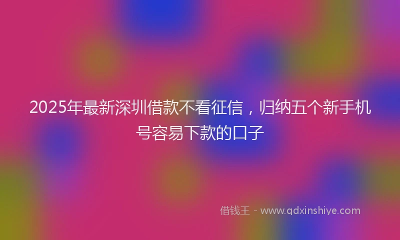 2025年最新深圳借款不看征信，归纳五个新手机号容易下款的口子